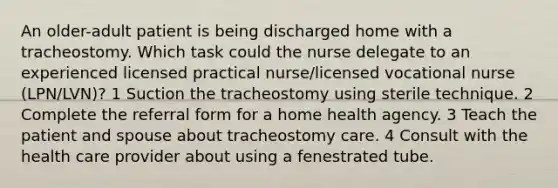 An older-adult patient is being discharged home with a tracheostomy. Which task could the nurse delegate to an experienced licensed practical nurse/licensed vocational nurse (LPN/LVN)? 1 Suction the tracheostomy using sterile technique. 2 Complete the referral form for a home health agency. 3 Teach the patient and spouse about tracheostomy care. 4 Consult with the health care provider about using a fenestrated tube.