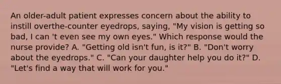 An older-adult patient expresses concern about the ability to instill overthe-counter eyedrops, saying, "My vision is getting so bad, I can 't even see my own eyes." Which response would the nurse provide? A. "Getting old isn't fun, is it?" B. "Don't worry about the eyedrops." C. "Can your daughter help you do it?" D. "Let's find a way that will work for you."