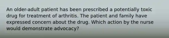 An older-adult patient has been prescribed a potentially toxic drug for treatment of arthritis. The patient and family have expressed concern about the drug. Which action by the nurse would demonstrate advocacy?