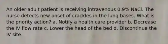 An older-adult patient is receiving intravenous 0.9% NaCl. The nurse detects new onset of crackles in the lung bases. What is the priority action? a. Notify a health care provider b. Decrease the IV flow rate c. Lower the head of the bed d. Discontinue the IV site