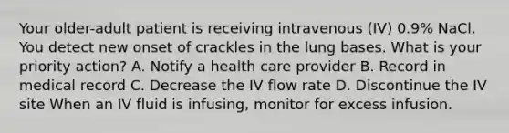 Your older-adult patient is receiving intravenous (IV) 0.9% NaCl. You detect new onset of crackles in the lung bases. What is your priority action? A. Notify a health care provider B. Record in medical record C. Decrease the IV flow rate D. Discontinue the IV site When an IV fluid is infusing, monitor for excess infusion.