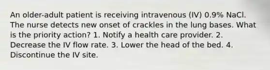 An older-adult patient is receiving intravenous (IV) 0.9% NaCl. The nurse detects new onset of crackles in the lung bases. What is the priority action? 1. Notify a health care provider. 2. Decrease the IV flow rate. 3. Lower the head of the bed. 4. Discontinue the IV site.