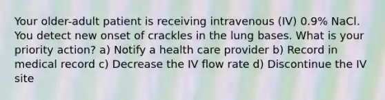 Your older-adult patient is receiving intravenous (IV) 0.9% NaCl. You detect new onset of crackles in the lung bases. What is your priority action? a) Notify a health care provider b) Record in medical record c) Decrease the IV flow rate d) Discontinue the IV site