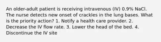 An older-adult patient is receiving intravenous (IV) 0.9% NaCl. The nurse detects new onset of crackles in the lung bases. What is the priority action? 1. Notify a health care provider. 2. Decrease the IV flow rate. 3. Lower the head of the bed. 4. Discontinue the IV site