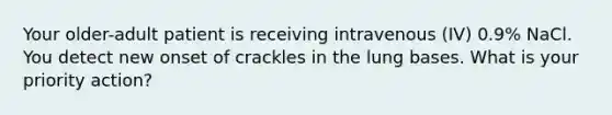 Your older-adult patient is receiving intravenous (IV) 0.9% NaCl. You detect new onset of crackles in the lung bases. What is your priority action?