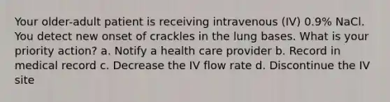 Your older-adult patient is receiving intravenous (IV) 0.9% NaCl. You detect new onset of crackles in the lung bases. What is your priority action? a. Notify a health care provider b. Record in medical record c. Decrease the IV flow rate d. Discontinue the IV site