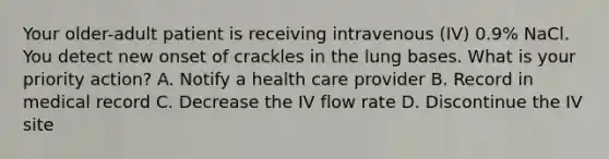 Your older-adult patient is receiving intravenous (IV) 0.9% NaCl. You detect new onset of crackles in the lung bases. What is your priority action? A. Notify a health care provider B. Record in medical record C. Decrease the IV flow rate D. Discontinue the IV site