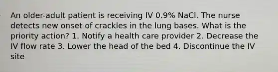 An older-adult patient is receiving IV 0.9% NaCl. The nurse detects new onset of crackles in the lung bases. What is the priority action? 1. Notify a health care provider 2. Decrease the IV flow rate 3. Lower the head of the bed 4. Discontinue the IV site