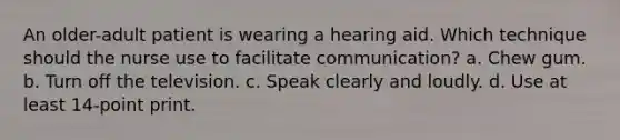 An older-adult patient is wearing a hearing aid. Which technique should the nurse use to facilitate communication? a. Chew gum. b. Turn off the television. c. Speak clearly and loudly. d. Use at least 14-point print.