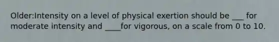 Older:Intensity on a level of physical exertion should be ___ for moderate intensity and ____for vigorous, on a scale from 0 to 10.