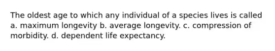 The oldest age to which any individual of a species lives is called a. maximum longevity b. average longevity. c. compression of morbidity. d. dependent life expectancy.