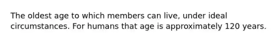 The oldest age to which members can live, under ideal circumstances. For humans that age is approximately 120 years.