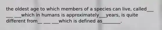 the oldest age to which members of a species can live, called___ ___ ___which in humans is approximately___years, is quite different from__ ___ ___which is defined as________.