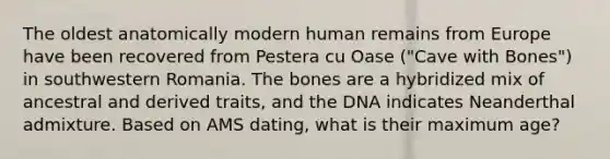 The oldest anatomically modern human remains from Europe have been recovered from Pestera cu Oase ("Cave with Bones") in southwestern Romania. The bones are a hybridized mix of ancestral and derived traits, and the DNA indicates Neanderthal admixture. Based on AMS dating, what is their maximum age?