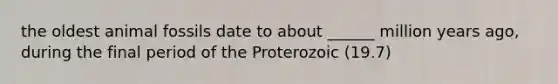 the oldest animal fossils date to about ______ million years ago, during the final period of the Proterozoic (19.7)