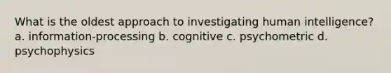 What is the oldest approach to investigating human intelligence? a. information-processing b. cognitive c. psychometric d. psychophysics