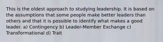 This is the oldest approach to studying leadership. It is based on the assumptions that some people make better leaders than others and that it is possible to identify what makes a good leader. a) Contingency b) Leader-Member Exchange c) Transformational d) Trait