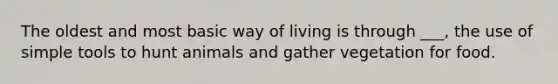 The oldest and most basic way of living is through ___, the use of simple tools to hunt animals and gather vegetation for food.