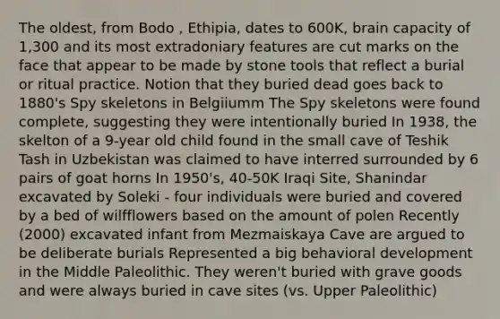 The oldest, from Bodo , Ethipia, dates to 600K, brain capacity of 1,300 and its most extradoniary features are cut marks on the face that appear to be made by stone tools that reflect a burial or ritual practice. Notion that they buried dead goes back to 1880's Spy skeletons in Belgiiumm The Spy skeletons were found complete, suggesting they were intentionally buried In 1938, the skelton of a 9-year old child found in the small cave of Teshik Tash in Uzbekistan was claimed to have interred surrounded by 6 pairs of goat horns In 1950's, 40-50K Iraqi Site, Shanindar excavated by Soleki - four individuals were buried and covered by a bed of wilfflowers based on the amount of polen Recently (2000) excavated infant from Mezmaiskaya Cave are argued to be deliberate burials Represented a big behavioral development in the Middle Paleolithic. They weren't buried with grave goods and were always buried in cave sites (vs. Upper Paleolithic)