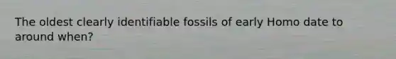 The oldest clearly identifiable fossils of early Homo date to around when?