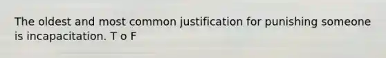 The oldest and most common justification for punishing someone is incapacitation. T o F