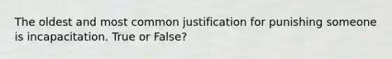 The oldest and most common justification for punishing someone is incapacitation. True or False?