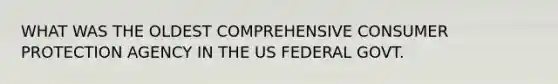 WHAT WAS THE OLDEST COMPREHENSIVE CONSUMER PROTECTION AGENCY IN THE US FEDERAL GOVT.