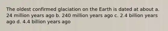 The oldest confirmed glaciation on the Earth is dated at about a. 24 million years ago b. 240 million years ago c. 2.4 billion years ago d. 4.4 billion years ago