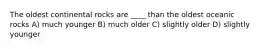 The oldest continental rocks are ____ than the oldest oceanic rocks A) much younger B) much older C) slightly older D) slightly younger