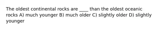 The oldest continental rocks are ____ than the oldest oceanic rocks A) much younger B) much older C) slightly older D) slightly younger