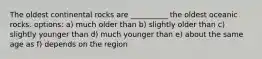 The oldest continental rocks are __________ the oldest oceanic rocks. options: a) much older than b) slightly older than c) slightly younger than d) much younger than e) about the same age as f) depends on the region