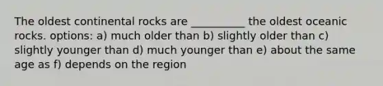 The oldest continental rocks are __________ the oldest oceanic rocks. options: a) much older than b) slightly older than c) slightly younger than d) much younger than e) about the same age as f) depends on the region