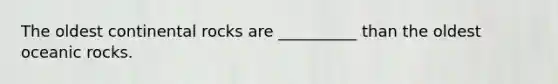 The oldest continental rocks are __________ than the oldest oceanic rocks.