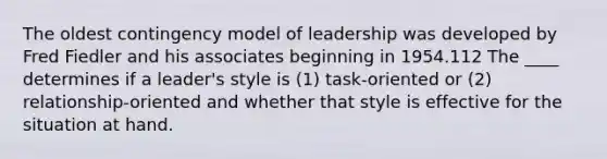 The oldest contingency model of leadership was developed by Fred Fiedler and his associates beginning in 1954.112 The ____ determines if a leader's style is (1) task-oriented or (2) relationship-oriented and whether that style is effective for the situation at hand.