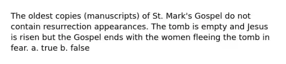 The oldest copies (manuscripts) of St. Mark's Gospel do not contain resurrection appearances. The tomb is empty and Jesus is risen but the Gospel ends with the women fleeing the tomb in fear. a. true b. false