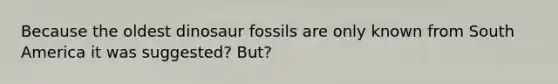 Because the oldest dinosaur fossils are only known from South America it was suggested? But?