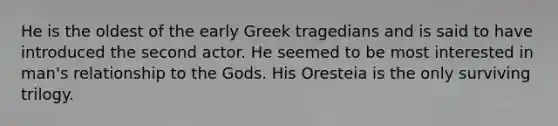 He is the oldest of the early Greek tragedians and is said to have introduced the second actor. He seemed to be most interested in man's relationship to the Gods. His Oresteia is the only surviving trilogy.