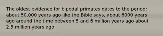 The oldest evidence for bipedal primates dates to the period: about 50,000 years ago like the Bible says, about 6000 years ago around the time between 5 and 6 million years ago about 2.5 million years ago