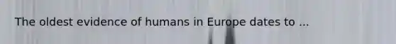 The oldest evidence of humans in Europe dates to ...