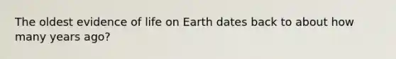 The oldest evidence of life on Earth dates back to about how many years ago?