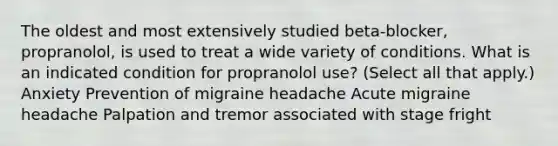 The oldest and most extensively studied beta-blocker, propranolol, is used to treat a wide variety of conditions. What is an indicated condition for propranolol use? (Select all that apply.) Anxiety Prevention of migraine headache Acute migraine headache Palpation and tremor associated with stage fright