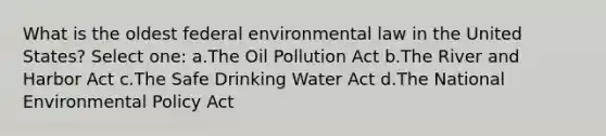 What is the oldest federal environmental law in the United States? Select one: a.The Oil Pollution Act b.The River and Harbor Act c.The Safe Drinking Water Act d.The National Environmental Policy Act