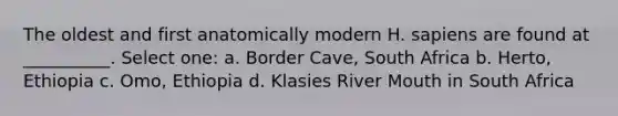 The oldest and first anatomically modern H. sapiens are found at __________. Select one: a. Border Cave, South Africa b. Herto, Ethiopia c. Omo, Ethiopia d. Klasies River Mouth in South Africa