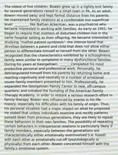 The oldest of five children, Bowen grew up in a tightly knit family for several generations raised in a small town in PA. As an adult, Bowen moved away and kept formal distance from his parents. He maintained family relations at a comfortable but superficial level. ________, like Nathan Ackerman, was a psychiatrist who became interested in working with families. As early as 1951, he began to require that mothers of disturbed children live in the same hospital setting as their offspring. He became interested in studying "mother-patient symbiosis"- the intense bond that develops between a parent and child that does not allow either person to differentiate himself or herself from the other. Bowen recognized that the characteristics exhibited by a schizophrenic family were similar to symptoms in many dysfunctional families. During his years at Georgetown, _______completed his most productive personal and professional work. Personally, he detriangulated himself from his parents by returning home and reacting cognitively and neutrally to a number of emotional issues family members presented to him. Professionally, he expanded the Georgetown Family Center to new, off-campus quarters; and initiated the founding of the American Family Therapy Academy, in order to restore a serious research effort in family therapy. Bowen was influenced by events in his life history, especially his difficulties with his family of origin. Thus, his personal situation had a major impact on what he proposed. He stated that unless individuals examine and rectify patterns passed down from previous generations, they are likely to repeat these behaviors in their own families. The possibility of repeating certain behaviors in interpersonal relations is particularly likely if family members, especially between the generations are characteristically either emotionally overinvolved (i.e. fused) with each other or emotionally cut off (psychologically or physically) from each other. Bowen concerned himself with the family;s emotional system.