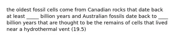 the oldest fossil cells come from Canadian rocks that date back at least _____ billion years and Australian fossils date back to ____ billion years that are thought to be the remains of cells that lived near a hydrothermal vent (19.5)