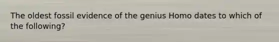 The oldest fossil evidence of the genius Homo dates to which of the following?