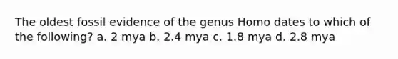 The oldest fossil evidence of the genus Homo dates to which of the following? a. 2 mya b. 2.4 mya c. 1.8 mya d. 2.8 mya