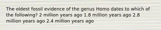 The oldest fossil evidence of the genus Homo dates to which of the following? 2 million years ago 1.8 million years ago 2.8 million years ago 2.4 million years ago