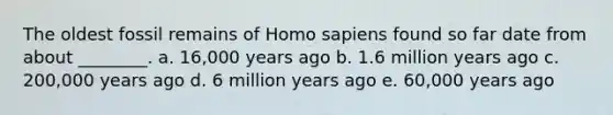 The oldest fossil remains of Homo sapiens found so far date from about ________. a. 16,000 years ago b. 1.6 million years ago c. 200,000 years ago d. 6 million years ago e. 60,000 years ago