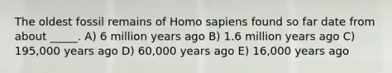 The oldest fossil remains of Homo sapiens found so far date from about _____. A) 6 million years ago B) 1.6 million years ago C) 195,000 years ago D) 60,000 years ago E) 16,000 years ago